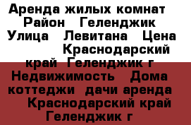 Аренда жилых комнат  › Район ­ Геленджик › Улица ­ Левитана › Цена ­ 1 500 - Краснодарский край, Геленджик г. Недвижимость » Дома, коттеджи, дачи аренда   . Краснодарский край,Геленджик г.